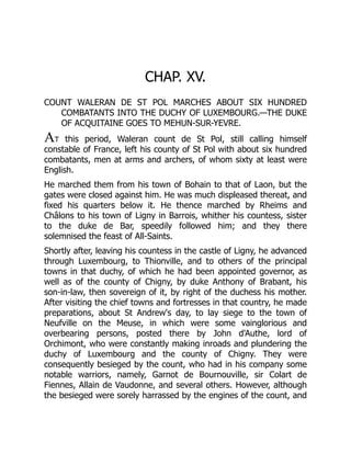 CHAP. XV.
COUNT WALERAN DE ST POL MARCHES ABOUT SIX HUNDRED
COMBATANTS INTO THE DUCHY OF LUXEMBOURG.—THE DUKE
OF ACQUITAINE GOES TO MEHUN-SUR-YEVRE.
AT this period, Waleran count de St Pol, still calling himself
constable of France, left his county of St Pol with about six hundred
combatants, men at arms and archers, of whom sixty at least were
English.
He marched them from his town of Bohain to that of Laon, but the
gates were closed against him. He was much displeased thereat, and
fixed his quarters below it. He thence marched by Rheims and
Châlons to his town of Ligny in Barrois, whither his countess, sister
to the duke de Bar, speedily followed him; and they there
solemnised the feast of All-Saints.
Shortly after, leaving his countess in the castle of Ligny, he advanced
through Luxembourg, to Thionville, and to others of the principal
towns in that duchy, of which he had been appointed governor, as
well as of the county of Chigny, by duke Anthony of Brabant, his
son-in-law, then sovereign of it, by right of the duchess his mother.
After visiting the chief towns and fortresses in that country, he made
preparations, about St Andrew's day, to lay siege to the town of
Neufville on the Meuse, in which were some vainglorious and
overbearing persons, posted there by John d'Authe, lord of
Orchimont, who were constantly making inroads and plundering the
duchy of Luxembourg and the county of Chigny. They were
consequently besieged by the count, who had in his company some
notable warriors, namely, Garnot de Bournouville, sir Colart de
Fiennes, Allain de Vaudonne, and several others. However, although
the besieged were sorely harrassed by the engines of the count, and
 