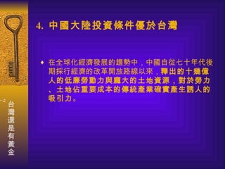 4.  中國大陸投資條件優於台灣 在全球化經濟發展的趨勢中，中國自從七十年代後期採行經濟的改革開放路線以來， 釋出的十幾億人的低廉勞動力與龐大的土地資源，對於勞力、土地佔重要成本的傳統產業確實產生誘人的吸引力 。 