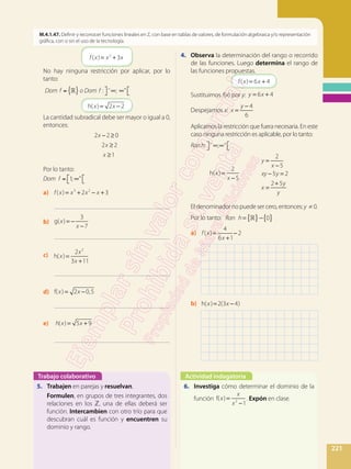 221
M.4.1.47. Definir y reconocer funciones lineales en Z, con base en tablas de valores, de formulación algebraica y/o representación
gráfica, con o sin el uso de la tecnología.
	 = +f x x x( ) 32
	No hay ninguna restricción por aplicar, por lo
tanto:
	
	 = −x xh( ) 2 2
	La cantidad subradical debe ser mayor o igual a 0,
entonces:
	
− ≥
≥
≥
x
x
x
2 2 0
2 2
1
	Por lo tanto:
	
a)	 = + − +f x x x x( ) 2 33 2
		 _____________________________________
b)	 = −
−
x
x
g( )
3
7
		 _____________________________________
c)	 =
+
x
x
x
h( )
2
3 11
2
		 _____________________________________
d)	 = −x xf( ) 2 0,5
		 _____________________________________
e)	 = +h x x( ) 5 9
		 _____________________________________
4.	 Observa la determinación del rango o recorrido
de las funciones. Luego determina el rango de
las funciones propuestas.
	 = +f x x( ) 6 4
	Sustituimos f(x) por y: = +y x6 4
	Despejamos x: =
−
x
y 4
6
	Aplicamos la restricción que fuera necesaria. En este
caso ninguna restricción es aplicable, por lo tanto:
	 Ranh:
=
−
x
x
h( )
2
5
=
−
− =
=
+
y
x
xy y
x
y
y
2
5
5 2
2 5
	El denominador no puede ser cero, entonces: y ≠ 0.
	Por lo tanto:
a)	 =
+
−f x
x
( )
4
6 1
2
	
b)	 = −x xh( ) 2(3 4)
	
Trabajo colaborativo Actividad indagatoria
5. 	 Trabajen en parejas y resuelvan.
	 Formulen, en grupos de tres integrantes, dos
relaciones en los ℤ, una de ellas deberá ser
función. Intercambien con otro trío para que
descubran cuál es función y encuentren su
dominio y rango.
6.	 Investiga cómo determinar el dominio de la
función =
−
x
x
x
f( )
12 . Expón en clase.
Dom f ={ }o Dom f : ; +
Dom f = 1; +
{ } { }= −Ran h 0
Ran h: ; +
 
