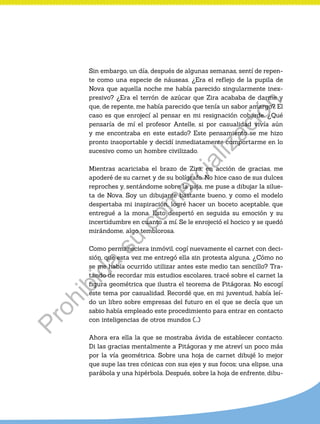 Sin embargo, un día, después de algunas semanas, sentí de repen-
te como una especie de náuseas. ¿Era el reflejo de la pupila de
Nova que aquella noche me había parecido singularmente inex-
presivo? ¿Era el terrón de azúcar que Zira acababa de darme y
que, de repente, me había parecido que tenía un sabor amargo? El
caso es que enrojecí al pensar en mi resignación cobarde. ¿Qué
pensaría de mí el profesor Antelle, si por casualidad vivía aún
y me encontraba en este estado? Este pensamiento se me hizo
pronto insoportable y decidí inmediatamente comportarme en lo
sucesivo como un hombre civilizado.
Mientras acariciaba el brazo de Zira, en acción de gracias, me
apoderé de su carnet y de su bolígrafo. No hice caso de sus dulces
reproches y, sentándome sobre la paja, me puse a dibujar la silue-
ta de Nova. Soy un dibujante bastante bueno, y como el modelo
despertaba mi inspiración, logré hacer un boceto aceptable, que
entregué a la mona. Esto despertó en seguida su emoción y su
incertidumbre en cuanto a mí. Se le enrojeció el hocico y se quedó
mirándome, algo temblorosa.
Como permaneciera inmóvil, cogí nuevamente el carnet con deci-
sión, que esta vez me entregó ella sin protesta alguna. ¿Cómo no
se me había ocurrido utilizar antes este medio tan sencillo? Tra-
tando de recordar mis estudios escolares, tracé sobre el carnet la
figura geométrica que ilustra el teorema de Pitágoras. No escogí
este tema por casualidad. Recordé que, en mi juventud, había leí-
do un libro sobre empresas del futuro en el que se decía que un
sabio había empleado este procedimiento para entrar en contacto
con inteligencias de otros mundos (…)
Ahora era ella la que se mostraba ávida de establecer contacto.
Di las gracias mentalmente a Pitágoras y me atreví un poco más
por la vía geométrica. Sobre una hoja de carnet dibujé lo mejor
que supe las tres cónicas con sus ejes y sus focos; una elipse, una
parábola y una hipérbola. Después, sobre la hoja de enfrente, dibu-
Prohibida
su
com
ercialización
 