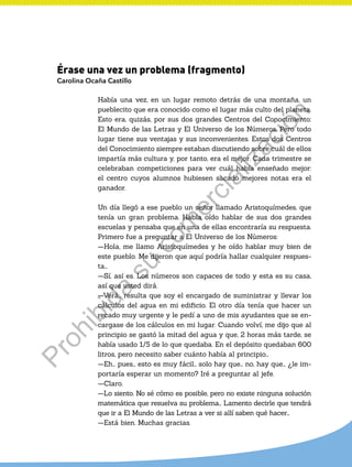 Érase una vez un problema (fragmento)
Carolina Ocaña Castillo
Había una vez, en un lugar remoto detrás de una montaña, un
pueblecito que era conocido como el lugar más culto del planeta.
Esto era, quizás, por sus dos grandes Centros del Conocimiento:
El Mundo de las Letras y El Universo de los Números. Pero todo
lugar tiene sus ventajas y sus inconvenientes. Estos dos Centros
del Conocimiento siempre estaban discutiendo sobre cuál de ellos
impartía más cultura y, por tanto, era el mejor. Cada trimestre se
celebraban competiciones para ver cuál había enseñado mejor:
el centro cuyos alumnos hubiesen sacado mejores notas era el
ganador.
Un día llegó a ese pueblo un señor llamado Aristoquímedes, que
tenía un gran problema. Había oído hablar de sus dos grandes
escuelas y pensaba que en una de ellas encontraría su respuesta.
Primero fue a preguntar a El Universo de los Números:
—Hola, me llamo Aristoquímedes y he oído hablar muy bien de
este pueblo. Me dijeron que aquí podría hallar cualquier respues-
ta…
—Sí, así es. Los números son capaces de todo y esta es su casa,
así que usted dirá.
—Verá… resulta que soy el encargado de suministrar y llevar los
cálculos del agua en mi edificio. El otro día tenía que hacer un
recado muy urgente y le pedí a uno de mis ayudantes que se en-
cargase de los cálculos en mi lugar. Cuando volví, me dijo que al
principio se gastó la mitad del agua y que, 2 horas más tarde, se
había usado 1/5 de lo que quedaba. En el depósito quedaban 600
litros, pero necesito saber cuánto había al principio…
—Eh… pues… esto es muy fácil… solo hay que… no, hay que… ¿le im-
portaría esperar un momento? Iré a preguntar al jefe.
—Claro.
—Lo siento. No sé cómo es posible, pero no existe ninguna solución
matemática que resuelva su problema… Lamento decirle que tendrá
que ir a El Mundo de las Letras a ver si allí saben qué hacer…
—Está bien. Muchas gracias.
Prohibida
su
com
ercialización
 