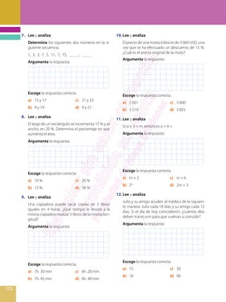 172
7.	 Lee y analiza.
	 Determina los siguientes dos números en la si-
guiente secuencia:
	 1, 3, 3, 7, 5, 11, 7, 15, _____, _____
	 Argumenta la respuesta:
	 Escoge la respuesta correcta.
a)	 15 y 17	 c)	 21 y 23
b)	 9 y 19	 d)	 9 y 21
8.	 Lee y analiza.
	 El largo de un rectángulo se incrementa 15 % y el
ancho, en 20 %. Determina el porcentaje en que
aumenta el área.
	 Argumenta la respuesta:
	 Escoge la respuesta correcta.
a)	 10 %	 c)	 20 %
b)	 15 %	 d)	 38 %
9.	 Lee y analiza.
	 Una copiadora puede sacar copias de 3 libros
iguales en 4 horas. ¿Qué tiempo le llevará a la
misma copiadora realizar 5 libros de la misma lon-
gitud?
	 Argumenta la respuesta:
	 Escoge la respuesta correcta.
a)	 7h. 30 min	 c)	 6h. 20 min
b)	 7h. 45 min	 d)	 6h. 40 min
10.	Lee y analiza.
	 El precio de una motocicleta es de 3 060 USD, una
vez que se ha efectuado un descuento de 15 %.
¿Cuál es el precio original de la moto?
	 Argumenta la respuesta:
	 Escoge la respuesta correcta.
a)	 2 601	 c)	 3 600
b)	 3 519	 d)	 3 825
11.	Lee y analiza.
	 Si a + 3 = m, entonces a + 6 =
	 Argumenta la respuesta:
	 Escoge la respuesta correcta.
a)	 m + 3	 c)	 m + 6
b)	 2m
	 d)	 2m + 3
12.	Lee y analiza.
	 Julio y su amigo acuden al médico de la siguien-
te manera: Julio cada 18 días y su amigo cada 15
días. Si el día de hoy coincidieron, ¿cuántos días
deben transcurrir para que vuelvan a coincidir?
	 Argumenta la respuesta:
	 Escoge la respuesta correcta.
a)	 15	 c)	 30
b)	 18	 d)	 90
 