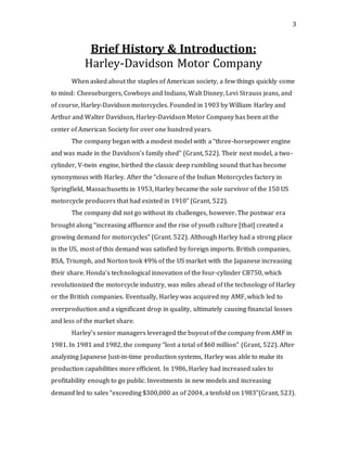 3
Brief History & Introduction:
Harley-Davidson Motor Company
When asked about the staples of American society, a few things quickly come
to mind: Cheeseburgers, Cowboys and Indians, Walt Disney, Levi Strauss jeans, and
of course, Harley-Davidson motorcycles. Founded in 1903 by William Harley and
Arthur and Walter Davidson, Harley-Davidson Motor Company has been at the
center of American Society for over one hundred years.
The company began with a modest model with a “three-horsepower engine
and was made in the Davidson’s family shed” (Grant, 522). Their next model, a two-
cylinder, V-twin engine, birthed the classic deep rumbling sound that has become
synonymous with Harley. After the “closure of the Indian Motorcycles factory in
Springfield, Massachusetts in 1953, Harley became the sole survivor of the 150 US
motorcycle producers that had existed in 1910” (Grant, 522).
The company did not go without its challenges, however. The postwar era
brought along “increasing affluence and the rise of youth culture [that] created a
growing demand for motorcycles” (Grant. 522). Although Harley had a strong place
in the US, most of this demand was satisfied by foreign imports. British companies,
BSA, Triumph, and Norton took 49% of the US market with the Japanese increasing
their share. Honda’s technological innovation of the four-cylinder CB750, which
revolutionized the motorcycle industry, was miles ahead of the technology of Harley
or the British companies. Eventually, Harley was acquired my AMF, which led to
overproduction and a significant drop in quality, ultimately causing financial losses
and less of the market share.
Harley’s senior managers leveraged the buyout of the company from AMF in
1981. In 1981 and 1982, the company “lost a total of $60 million” (Grant, 522). After
analyzing Japanese Just-in-time production systems, Harley was able to make its
production capabilities more efficient. In 1986, Harley had increased sales to
profitability enough to go public. Investments in new models and increasing
demand led to sales “exceeding $300,000 as of 2004, a tenfold on 1983”(Grant, 523).
 