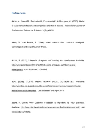 34
References
Akbari,M., Naderi,M., Razizadeh,H., Ebrahiminia,K., & Roohipour,M.. (2013). Model
of customer satisfaction and comparison of different models . International Journal of
Business and Behavioral Sciences. 3 (5), p68-76.
Axinn, W. and Pearce, L. (2006) Mixed method data collection strategies.
Cambridge: Cambridge University Press.
Abbott, B. (2015). 5 benefits of regular staff training and development. Available:
http://www.parenta.com/2015/12/17/5-benefits-of-regular-staff-training-and-
development/. Last accessed 23/04/2016.
BDO. (2016). SOCIAL MEDIA WITHIN LOCAL AUTHORITIES. Available:
http://www.bdo.co.uk/sectors/public-sector/local-government/our-research/social-
media-within-local-authorities. Last accessed 21st April 2016.
Beard, R. (2014). Why Customer Feedback Is Important To Your Business.
Available: http://blog.clientheartbeat.com/why-customer-feedback-is-important/. Last
accessed 24/04/2016.
 