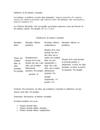 Definición de los números racionales
Los números se clasifican en cinco tipos principales: números naturales «N», números
enteros «Z», números racionales «Q», números reales «R» (incluyen a los irracionales) y
números complejos «C».
Los Números Racionales «Q» son aquellos que pueden expresarse como una fracción de
dos números enteros. Por ejemplo: Q = [¼, ¾, etc.]
Clasificación de números decimales
Decimales
finitos
Decimales infinitos
periódicos
Decimales infinitos
semiperiódicos
Decimales infinitos no
periódicos
Tienen una
cantidad
finita de
cifras
decimales.
Por ejemplo:
Inmediatamente
después de la coma
decimal hay una o más
cifras que se repiten
infinitamente
(período). Por ejemplo:
(período: 4).
Después de la coma
decimal hay una o
más cifras que se
repiten una cantidad
finita de veces
(anteperíodo) y
luego una o más
cifras que se repiten
infinitamente
(período). Por
ejemplo:
(anteperíodo: 14,
período: 25).
Después de la coma decimal
no presenta período ni
anteperíodo, es decir, las cifras
decimales no tienen un patrón
de repetición. Por ejemplo:
Notación. Por convención, las cifras que constituyen el período se simbolizan con una
«barra» sobre ellas. Por ejemplo:
Expresiónes fraccionarias de números decimales
Se deben considerar tres casos:
 Número decimal finito.
 Número decimal infinito periódico.
 Número decimal infinito semiperiódico.
 