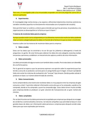 Nayeli CastroRodríguez
Ms.C. José RamiroZapata
Materia: MercadotecniaIII 2/2020
“LIBEREMOS BOLIVIA”
Para esto, el investigador pide a los encuestados responder una serie de preguntas acerca de un
tema en particular.
4. Experimentos
El investigador elige ciertos temas y las expone a diferentes tratamientos mientras controla las
variables extrañas (aquellas no directamente relacionadas con el propósito del estudio).
Esto permite hacer un análisis y síntesis para entender por qué las personas, los productos y las
organizaciones se desempeñan en la forma en que lo hacen.4
7 maneras de recolectar datos para tu empresa
Aunque puedanexistirciertosolapamientoenlasdiferentesmanerasde recolectardatospodemos
crear un marco categorizadoparalosdatos enfunciónde la formaenla que se crean o recolectan.
Veamos cuáles son las maneras de recolectar datos para tu empresa:
1. Datos creados
Estos son los datos que no existirían a no ser de que los pidamos o obtengamos a través de
preguntas a la gente. De esta forma para obtener los datos de esta categoría necesitas realizar
encuestas a personas y establecer un mecanismo de captura y análisis de esta información.
2. Datos provocados
Losdatosprovocadosde algunamanerasontambiéndatoscreados.Peroestosdatossonobtenidos
de una forma pasiva.
Por lo general se espera a que las personas expresen una opinión sobre la experiencia que han
tenido a cerca de un producto o servicio pero sin preguntarles que lo hagan. Un buen ejemplode
todo esto serían los sistemas de evaluacióno de “reviews” tipo Amazon. Donde puedes valorar el
producto en base a un número determinado de estrellas.
3. Datos transaccionales
Como comprenderás esta manera de recolectar datos es muy popular entre las empresas de gran
consumo y retail. Y permiten obtener información a cerca de que se ha comprado, cuando se ha
comprado, donde se ha comprado y quien ha comprado algo. Estos datos tienen mucho sentido
para empresas donde se producen un gran volumen de transacciones de un gran número de
clientes.
4. Datos compilados
Por así decirloestossonlosdatospreviamenterecopiladosporempresasque despuésse encargan
de venderlos o comercializarlos a terceros. Se trata de compañías cuya actividad se basa en crear
grandes bases de datos con información sobre personas o empresas para después vender estos
datos para que sean explotados por terceros.
 