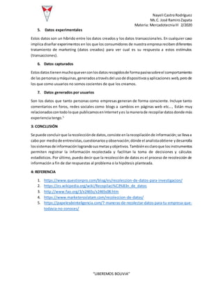 Nayeli CastroRodríguez
Ms.C. José RamiroZapata
Materia: MercadotecniaIII 2/2020
“LIBEREMOS BOLIVIA”
5. Datos experimentales
Estos datos son un híbrido entre los datos creados y los datos transaccionales. En cualquier caso
implica diseñar experimentos en los que los consumidores de nuestra empresa reciben diferentes
tratamiento de marketing (datos creados) para ver cual es su respuesta a estos estímulos
(transacciones).
6. Datos capturados
Estosdatostienenmuchoqueverconlosdatosrecogidosde formapasivasobreel comportamiento
de las personasymáquinas,generadosatravésdel usode dispositivosyaplicaciones web, perode
los que como usuarios no somos cocientes de que los creamos.
7. Datos generados por usuarios
Son los datos que tanto personas como empresas generan de forma consciente. Incluye tanto
comentarios en foros, redes sociales como blogs a cambios en páginas web etc…, Están muy
relacionadoscontodo loque publicamosenInternetyes la manerade recopilardatosdonde más
experiencia tengo.5
3: CONCLUSIÓN
Se puede concluirque larecolecciónde datos,consiste enlarecopilaciónde información;se llevaa
cabo por mediode entrevistas,cuestionariosyobservación;dónde el analistaobtiene ydesarrolla
lossistemasde informaciónlograndosusmetasyobjetivos. Tambiénesclaroque losinstrumentos
permiten registrar la información recolectada y facilitan la toma de decisiones y cálculos
estadísticos. Por último, puedo decir que la recolección de datos es el proceso de recolección de
información a fin de dar respuestas al problema o la hipótesis planteada.
4: REFERENCIA
1. https://www.questionpro.com/blog/es/recoleccion-de-datos-para-investigacion/
2. https://es.wikipedia.org/wiki/Recopilaci%C3%B3n_de_datos
3. http://www.fao.org/3/x2465s/x2465s08.htm
4. https://www.marketeroslatam.com/recoleccion-de-datos/
5. https://papelesdeinteligencia.com/7-maneras-de-recolectar-datos-para-tu-empresa-que-
todavia-no-conoces/
 