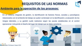 Ambiente para la operación de los procesos:
Docente : Jairo Rodríguez Vargas 2022
REQUISITOS DE LAS NORMAS
En un sistema integrado de gestión, la identificación de factores físicos, sociales y psicológicos
relacionados con el ambiente de trabajo se suelen contemplar en la identificación y evaluación de los
riesgos laborales, y su gestión suele realizarse según las pautas establecidas en el control
operacional, incluyendo el diseño del lugar de trabajo que se debe considerar.
 