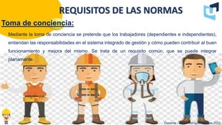 Toma de conciencia:
Docente : Jairo Rodríguez Vargas 2022
REQUISITOS DE LAS NORMAS
Mediante la toma de conciencia se pretende que los trabajadores (dependientes e independientes),
entiendan las responsabilidades en el sistema integrado de gestión y cómo pueden contribuir al buen
funcionamiento y mejora del mismo. Se trata de un requisito común, que se puede integrar
planamente.
 