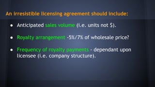 An irresistible licensing agreement should include:
● Anticipated sales volume (i.e. units not $).
● Royalty arrangement -5%/7% of wholesale price?
● Frequency of royalty payments - dependant upon
licensee (i.e. company structure).
 