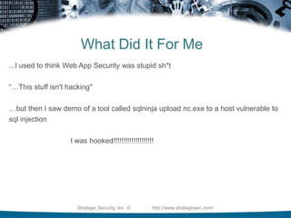 What Did It For Me...I used to think Web App Security was stupid sh*t“…This stuff isn't hacking"…but then I saw demo of a tool called sqlninja upload nc.exe to a host vulnerable to sql injection				I was hooked!!!!!!!!!!!!!!!!!!!!Strategic Security, Inc. ©                http://www.strategicsec.com/