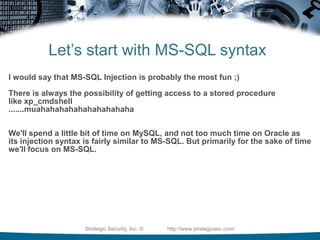 Why Focus On Manual TestingNow that you understand that there are 3 primary types of SQL Injection....- Can you understand why being able to test for SQLI manually is important?- SQL Injection Scanners will generally look for 1 type of injection.....       - The scanner may tell you the site isn't vulnerable when it really is.Strategic Security, Inc. ©                http://www.strategicsec.com/