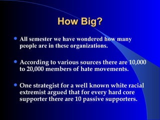 How Big? All semester we have wondered how many people are in these organizations. According to various sources there are 10,000 to 20,000 members of hate movements.  One strategist for a well known white racial extremist argued that for every hard core supporter there are 10 passive supporters. 