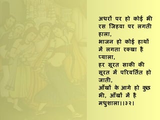 अधरों पर हो कोई भी रस जिहवा पर लगती हाला , भाजन हो कोई हाथों में लगता रक्खा है प्याला , हर सूरत साकी की सूरत में परिवर्तित हो जाती , आँखों के आगे हो कुछ भी ,  आँखों में है मधुशाला।।३२। 