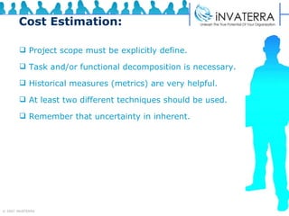 Cost Estimation: Project scope must be explicitly define. Task and/or functional decomposition is necessary. Historical measures (metrics) are very helpful. At least two different techniques should be used. Remember that uncertainty in inherent. 