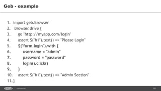 105CONFIDENTIAL
Geb - example
1. import geb.Browser
2. Browser.drive {
3. go "http://myapp.com/login"
4. assert $("h1").text() == "Please Login"
5. $("form.login").with {
6. username = "admin"
7. password = "password"
8. login().click()
9. }
10. assert $("h1").text() == "Admin Section"
11.}
 