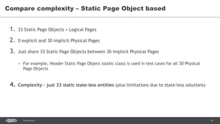 16CONFIDENTIAL
1. 33 Static Page Objects = Logical Pages
2. 0 explicit and 30 implicit Physical Pages
3. Just share 33 Static Page Objects between 30 implicit Physical Pages
– For example, Header Static Page Object (static class) is used in test cases for all 30 Physical
Page Objects
4. Complexity – just 33 static state-less entities (plus limitations due to state-less solutions)
Compare complexity – Static Page Object based
 