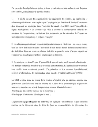 Gestion des Ressources Humaines 10
Par exemple, la «régulation conjointe », issue principalement des recherches de Reynaud
(1988/1989), s’articule autour de trois points :
1. Il existe au sein des organisations une régulation de contrôle, qui représente le
schéma organisationnel mis en place par l’employeur [sa fonction  limiter l’autonomie
dont disposent les employés dans l’exercice du travail . La RDC c’est l’ensemble des
règles d’obligations et de contrôle qui vise à orienter le comportement effectif des
membres de l’organisation, en limitant leur autonomie par la saturation de l’espace de
leurs décisions : instructions et ordres à respecter.
2. Le schéma organisationnel ne contraint jamais totalement l’individu : ne couvre jamais
tous les choix de l’individu dans l’exécution de son travail du fait de la rationalité limitée
des individus. Dans ce contexte, chaque individu acquiert le statut d’acteur, capable de
s’opposer au modèle prescriptif mis en place par la direction.
3. Le contrôle est alors l’enjeu d’un conflit de pouvoir entre supérieurs et subordonnés :
ces derniers tentent de préserver et d’accroître leur autonomie. La contradiction donne lieu
à un conflit, à une relation de pouvoir. L’organisation est le « royaume des relations de
pouvoir, d’information, de marchandage et du calcul » [Friedberg et Crozier (1977)]
La GRH se situe donc au centre de la relation d’emploi, elle est désignée comme une
gestion des contradictions dans la mesure où le sens de la problématique majeure des
ressources humaines au sein de l’organisation renvoie à la dualité entre :
-Une logique de contrôle exercée par la hiérarchie ;
-Une logique d’autonomie désirée par la base ;
La première logique (Logique de contrôle) est régie par l’ensemble des règles formelles
établies par la hiérarchie dans le désir de fixer les responsabilités, de déterminer les
 