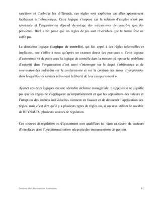Gestion des Ressources Humaines 11
sanctions et d’arbitrer les différends, ces règles sont explicites car elles apparaissent
facilement à l’observateur. Cette logique s’impose car la relation d’emploi n’est pas
spontanée et l’organisation dépend davantage des mécanismes de contrôle que des
personnes Bref, c‘est parce que les règles de jeu sont réversibles que la bonne foie ne
suffit pas.
La deuxième logique (Logique de contrôle), qui fait appel à des règles informelles et
implicites, «ne s’offre à nous qu’après un examen direct des pratiques ». Cette logique
d’autonomie va de paire avec la logique de contrôle dans la mesure où «poser le problème
d’autorité dans l’organisation c’est aussi s’interroger sur le degré d’obéissance et de
soumission des individus sur le conformisme et sur la création des zones d’incertitudes
dans lesquelles les salariés retrouvent la liberté de leur comportement ».
Ajuster ces deux logiques est une véritable alchimie managériale. L’opposition ne signifie
pas que les règles ne s’appliquent qu’imparfaitement et que les oppositions des valeurs et
l’irruption des intérêts individuelles viennent en fausser et de détourner l’application des
règles, mais c’est dire qu’il y a plusieurs types de règles ou, si on veut utiliser le vocable
de REYNAUD, plusieurs sources de régulation.
Ces sources de régulation ou d’ajustement sont qualifiées ici -dans ce cours- de vecteurs
d’interfaces dont l’opérationnalisation nécessite des instrumentions de gestion.
 