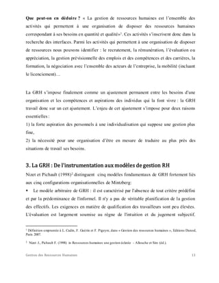Gestion des Ressources Humaines 13
Que peut-on en déduire ? « La gestion de ressources humaines est l’ensemble des
activités qui permettent à une organisation de disposer des ressources humaines
correspondant à ses besoins en quantité et qualité»1. Ces activités s’inscrivent donc dans la
recherche des interfaces. Parmi les activités qui permettent à une organisation de disposer
de ressources nous pouvons identifier : le recrutement, la rémunération, l’évaluation ou
appréciation, la gestion prévisionnelle des emplois et des compétences et des carrières, la
formation, la négociation avec l’ensemble des acteurs de l’entreprise, la mobilité (incluant
le licenciement)…
La GRH s’impose finalement comme un ajustement permanent entre les besoins d’une
organisation et les compétences et aspirations des individus qui la font vivre : la GRH
travail donc sur un cet ajustement. L’enjeu de cet ajustement s’impose pour deux raisons
essentielles :
1) la forte aspiration des personnels à une individualisation qui suppose une gestion plus
fine,
2) la nécessité pour une organisation d’être en mesure de traduire au plus près des
situations de travail ses besoins.
3. La GRH : De l'instrumentation aux modèles de gestion RH
Nizet et Pichault (1998)2 distinguent cinq modèles fondamentaux de GRH fortement liés
aux cinq configurations organisationnelles de Mintzberg:
 Le modèle arbitraire de GRH : il est caractérisé par l'absence de tout critère prédéfini
et par la prédominance de l'informel. Il n'y a pas de véritable planification de la gestion
des effectifs. Les exigences en matière de qualification des travailleurs sont peu élevées.
L'évaluation est largement soumise au règne de l'intuition et du jugement subjectif.
1 Définition empruntée à L. Cadin, F. Guérin et F. Pigeyre, dans « Gestion des ressources humaines », Editions Dunod,
Paris 2007.
2 Nizet J., Pichault F. (1998) in Ressources humaines une gestion éclatée - Allouche et Sire (éd.).
 