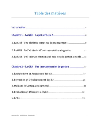 Gestion des Ressources Humaines 2
Table des matières
Introduction ........................................................................................................................... 4
Chapitre 1 – La GRH : A quoi sert-elle ?................................................................... 8
1. La GRH : Une alchimie complexe du management ............................................... 8
2. La GRH : De l'alchimie à l'instrumentation de gestion ................................. 12
3. La GRH : De l'instrumentation aux modèles de gestion des RH ....... 13
Chapitre 2 – La GRH : Une instrumentation de gestion .............................. 17
1. Recrutement et Acquisition des RH………………………………………………...…17
2. Formation et Développement des RH……………………………………………….25
3. Mobilité et Gestion des carrières……………………………………………………...…28
4. Evaluation et Décisions de GRH………...……………………………………………...32
5. GPEC……………………………………………….………………………………………………………35
 