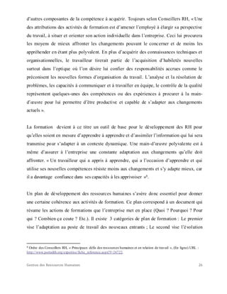 Gestion des Ressources Humaines 26
d’autres composantes de la compétence à acquérir. Toujours selon Conseillers RH, « Une
des attributions des activités de formation est d’amener l’employé à élargir sa perspective
du travail, à situer et orienter son action individuelle dans l’entreprise. Ceci lui procurera
les moyens de mieux affronter les changements pouvant le concerner et de moins les
appréhender en étant plus polyvalent. En plus d’acquérir des connaissances techniques et
organisationnelles, le travailleur tirerait partie de l’acquisition d’habiletés nouvelles
surtout dans l’optique où l’on désire lui confier des responsabilités accrues comme le
préconisent les nouvelles formes d’organisation du travail. L’analyse et la résolution de
problèmes, les capacités à communiquer et à travailler en équipe, le contrôle de la qualité
représentent quelques-unes des compétences ou des expériences à procurer à la main-
d’œuvre pour lui permettre d’être productive et capable de s’adapter aux changements
actuels ».
La formation devient à ce titre un outil de base pour le développement des RH pour
qu’elles soient en mesure d’apprendre à apprendre et d’assimiler l’information qui lui sera
transmise pour s’adapter à un contexte dynamique. Une main-d’œuvre polyvalente est à
même d’assurer à l’entreprise une constante adaptation aux changements qu’elle doit
affronter. « Un travailleur qui a appris à apprendre, qui a l’occasion d’apprendre et qui
utilise ses nouvelles compétences résiste moins aux changements et s’y adapte mieux, car
il a davantage confiance dans ses capacités à les apprivoiser »8.
Un plan de développement des ressources humaines s’avère donc essentiel pour donner
une certaine cohérence aux activités de formation. Ce plan correspond à un document qui
résume les actions de formations que l’entreprise met en place (Quoi ? Pourquoi ? Pour
qui ? Combien ça coute ? Etc.). Il existe 3 catégories de plan de formation : Le premier
vise l’adaptation au poste de travail des nouveaux entrants ; Le second vise l’évolution
8 Ordre des Conseillers RH, « Principaux défis des ressources humaines et en relation de travail », (En ligne) URL :
http://www.portailrh.org/expertise/fiche_reference.aspx?f=26722.
 