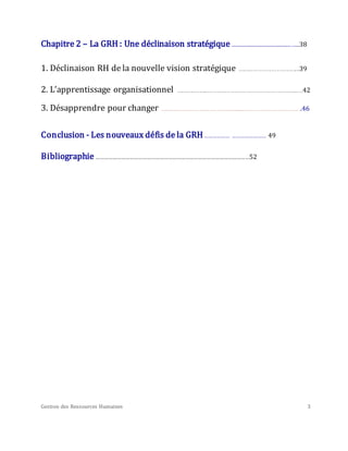 Gestion des Ressources Humaines 3
Chapitre 2 – La GRH : Une déclinaison stratégique ..............................................…...38
1. Déclinaison RH de la nouvelle vision stratégique ……………………….…...39
2. L’apprentissage organisationnel ……………...………………………………………...…42
3. Désapprendre pour changer ………………………………….......………………………….46
Conclusion - Les nouveaux défis de la GRH……………… …………………… 49
Bibliographie ………………………………………………………………………………………………52
 