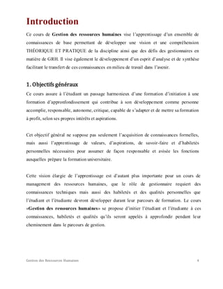 Gestion des Ressources Humaines 4
Introduction
Ce cours de Gestion des ressources humaines vise l’apprentissage d’un ensemble de
connaissances de base permettant de développer une vision et une compréhension
THÉORIQUE ET PRATIQUE de la discipline ainsi que des défis des gestionnaires en
matière de GRH. Il vise également le développement d’un esprit d’analyse et de synthèse
facilitant le transfert de ces connaissances en milieu de travail dans l’avenir.
1. Objectifs généraux
Ce cours assure à l’étudiant un passage harmonieux d’une formation d’initiation à une
formation d’appronfondissement qui contribue à son développement comme personne
accomplie, responsable, autonome, critique, capable de s’adapter et de mettre sa formation
à profit, selon ses propres intérêts et aspirations.
Cet objectif général ne suppose pas seulement l’acquisition de connaissances formelles,
mais aussi l’apprentissage de valeurs, d’aspirations, de savoir-faire et d’habiletés
personnelles nécessaires pour assumer de façon responsable et avisée les fonctions
auxquelles prépare la formation universitaire.
Cette vision élargie de l’apprentissage est d’autant plus importante pour un cours de
management des ressources humaines, que le rôle de gestionnaire requiert des
connaissances techniques mais aussi des habiletés et des qualités personnelles que
l’étudiant et l’étudiante devront développer durant leur parcours de formation. Le cours
«Gestion des ressources humaines» se propose d’initier l’étudiant et l’étudiante à ces
connaissances, habiletés et qualités qu’ils seront appelés à approfondir pendant leur
cheminement dans le parcours de gestion.
 