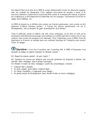 Gestion des Ressources Humaines 41
Son objectif final est de faire de la DRH le soutien indispensable à toutes les directions engagées
dans une conduite du changement. Cette ambition sous-entend des progrès à mener et de
nouveaux chantiers à explorer pour le personnel RH, comme la communication interne, la gestion
des compétences, le développement du leadership chez les managers, l’optimisation du travail en
équipe (team building), etc.
La DRH de demain ne se définira plus comme une fonction gestionnaire, mais comme un réel
partenaire d’affaires (business partner) à l’écoute des besoins opérationnels, axé sur le
développement, tout en mesurant les gains de productivité de la fonction.
Toute la difficulté, quand on élabore une telle vision stratégique, est de faire en sorte qu’un
maximum d’individus puissent partager cette ambition et veuillent agir dans le même sens. Ce qui
conduit à faire évoluer les pratiques et les habitudes. D’où l’importance, pour le DRH, d’être fin
négociateur et d’inscrire sa stratégie dans une continuité historique de l’entreprise pour susciter
l’envie de changer.
Questions : Vous êtes Consultant chez Consulting RH, le DRH d’Eurocopter vous
demande de rédiger un rapport contenant les éléments suivants :
Q1. Rappel du contexte général : de quoi s’agit-il ?
Q2. Expliquez les raisons qui obligent cette nouvelle génération de dirigeants à élaborer une
nouvelle vision stratégique pour le groupe Eurocopter.
Q3. Décliner la notion de vision stratégique à partir des caractéristiques suivantes :
 l’objectif final à atteindre ;
 les paris à gagner (pour réaliser l’objectif final) ;
 les valeurs essentielles à s’approprier pour changer ;
 les grands projets de développement (pour aborder la mise en oeuvre stratégique).
 