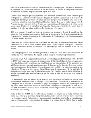 Gestion des Ressources Humaines 44
crise affiche pendant une décennie des résultats financiers catastrophiques : une perte de 8 milliards
de dollars en 1993 et une chute du cours de l’action de 160 à 41 dollars. L’entreprise s’enlise dans
les difficultés et certains analystes prévoient déjà la fin d’IBM.
L’année 1993, marquée par des problèmes sans précédent, constitue une année charnière pour
l’entreprise : L. Gerstner devient le nouveau dirigeant. Ce dernier a conscience de la nécessité de
changement de stratégie et remet totalement en cause l’organisation. Il élabore un plan à la fois
visionnaire, futuriste et radical dont l’objectif final est d’entrer dans une nouvelle logique, celle de
l’e-entreprise, du e-business, bref de devenir une organisation capable de créer de la valeur via les
technologies. L’idée est de virtualiser et d’agrandir l’entreprise, d’assimiler les outils dans le
quotidien et de créer une unique entité avec les fournisseurs et les clients.
IBM veut montrer l’exemple en tant que prestataire de services et devenir le modèle de l’e-
entreprise. Cette stratégie est notamment fondée sur le recentrage de l’activité, la réorganisation de
l’entreprise et l’introduction massive des technologies de l’information et de la communication
(TIC) dans tous les processus.
En premier lieu, la concentration sur les services, sur les clients se traduit par la création d’IBM
Global Services et par le rachat de Price Water House Cooper en juillet 2002 pour 3,5 milliards
d’euros ; l’entreprise totalise actuellement 200 000 employés dans les services, et ce sur 170
marchés.
Dans cette perspective, IBM procède également au rachat de Lotus, Tivoli et Rational afin de
prendre une place sur le marché des logiciels et d’en assurer le conseil et l’implémentation.
En second lieu, le PDG « dégraisse le mammouth », l’effectif passant de 406 000 en 1986 à 219 000
en 1994. Cette vague de licenciements s’accompagne d’objectifs chiffrés et d’une réorganisation
complète. Cette dernière consiste en une simplification et une rationalisation de l’organisation, une
redéfinition des processus majeurs et transversaux de l’entreprise. La direction détermine les onze
processus optimisant l’organisation. L’organigramme est modifié : la réduction drastique des
effectifs et l’écrasement des niveaux hiérarchiques sont la conséquence de la recherche de
diminution des coûts mais aussi de l’introduction des TIC. En effet, la particularité d’IBM est de
prendre en considération systématiquement les TIC dans la mise en oeuvre de cette nouvelle
organisation.
Les technologies sont au service de la stratégie, elles optimisent l’organisation tout en étant
complètement imbriquées dans la stratégie. Afin d’améliorer l’efficacité et la performance de
l’entreprise, de la fluidifier et de rendre le projet d’e-entreprise possible, les technologies sont
implantées à tous les niveaux. Les outils présents dans l’entreprise en témoignent : un ERP (SAP),
un CRM, de nombreux outils de travail collaboratif, un intranet performant et enfin 8 000 modules
de formation en e-learning.
Enfin, la direction d’IBM n’a pas effectué ces mutations ni intégré une nouvelle stratégie sans
mener une politique de gestion du changement. Cette dernière comporte certaines étapes principales
: la vision du dirigeant, l’information et la communication auprès des salariés. Le nouveau directeur
a eu un rôle primordial en personnifiant la stratégie et le renouvellement d’IBM. Dans ce cadre,
 
