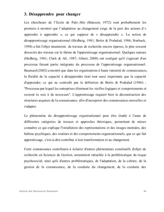 Gestion des Ressources Humaines 46
3. Désapprendre pour changer
Les chercheurs de l’Ecole de Palo-Alto (Bateson, 1972) sont probablement les
premiers à montrer que l’adaptation au changement exige de la part des acteurs d’«
apprendre à apprendre », ce qui suppose de « désapprendre ». La notion de
désapprentissage organisationnel (Hedberg, 1981; Bettis & Prahalad, 1986; Starbuck,
1998) a fait l'objet néanmoins de travaux de recherche encore éparses, le plus souvent
dissociés des travaux sur le thème de l'apprentissage organisationnel. Quelques auteurs
(Hedberg, 1981; Clark & Ali, 1987; Gibert, 2008) ont souligné qu'il s'agissait d'un
processus faisant partie intégrante du processus de l'apprentissage organisationnel.
Baumard (2002) a montré que dans les organisations à haute intensité de connaissances,
la fluidité de la capacité à désapprendre était tout aussi importante que la capacité
d'apprendre; ce qui ne contredit pas la définition de Bettis & Prahalad (1986) :
"Processus par lequel les entreprises éliminent les vieilles logiques et comportements et
ouvrent la voie à de nouveaux". L'apprentissage requiert bien la déconstruction des
structures acquises de la connaissance, afin d'incorporer des connaissances nouvelles et
s'adapter.
Le phénomène du désapprentissage organisationnel peut être étudié à l'aune de
différentes catégories de travaux et approches théoriques, permettant de mieux
connaître ce qui explique l'installation des représentations et des images mentales, des
habitus psychiques, des routines et des comportements organisationnels, que ce qui fait
apprentissage, c'est-à-dire contribue à leur transformation et au changement.
Cette connaissance contribuera à éclairer d'autres phénomènes constitutifs d'objet de
recherche en Sciences de Gestion, notamment rattachés à la problématique du risque
psychosocial, ainsi qu'à d'autres problématiques, de l'adaptation, de la culture, de la
gestion de la connaissance, de la conduite du changement, de la conduite des
 