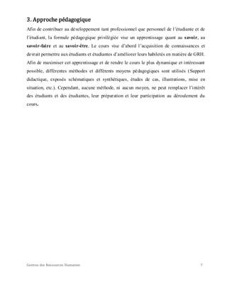 Gestion des Ressources Humaines 7
3. Approche pédagogique
Afin de contribuer au développement tant professionnel que personnel de l’étudiante et de
l’étudiant, la formule pédagogique privilégiée vise un apprentissage quant au savoir, au
savoir-faire et au savoir-être. Le cours vise d’abord l’acquisition de connaissances et
devrait permettre aux étudiants et étudiantes d’améliorer leurs habiletés en matière de GRH.
Afin de maximiser cet apprentissage et de rendre le cours le plus dynamique et intéressant
possible, différentes méthodes et différents moyens pédagogiques sont utilisés (Support
didactique, exposés schématiques et synthétiques, études de cas, illustrations, mise en
situation, etc.). Cependant, aucune méthode, ni aucun moyen, ne peut remplacer l’intérêt
des étudiants et des étudiantes, leur préparation et leur participation au déroulement du
cours.
 