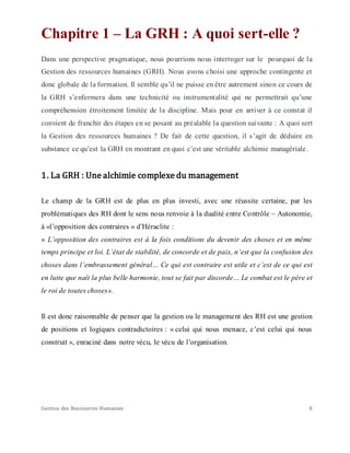 Gestion des Ressources Humaines 8
Chapitre 1 – La GRH : A quoi sert-elle ?
Dans une perspective pragmatique, nous pourrions nous interroger sur le pourquoi de la
Gestion des ressources humaines (GRH). Nous avons choisi une approche contingente et
donc globale de la formation. Il semble qu’il ne puisse en être autrement sinon ce cours de
la GRH s’enfermera dans une technicité ou instrumentalité qui ne permettrait qu’une
compréhension étroitement limitée de la discipline. Mais pour en arriver à ce constat il
convient de franchir des étapes en se posant au préalable la question suivante : A quoi sert
la Gestion des ressources humaines ? De fait de cette question, il s’agit de déduire en
substance ce qu’est la GRH en montrant en quoi c’est une véritable alchimie managériale.
1. La GRH : Une alchimie complexe du management
Le champ de la GRH est de plus en plus investi, avec une réussite certaine, par les
problématiques des RH dont le sens nous renvoie à la dualité entre Contrôle – Autonomie,
à «l’opposition des contraires » d’Héraclite :
« L’opposition des contraires est à la fois conditions du devenir des choses et en même
temps principe et loi. L’état de stabilité, de concorde et de paix, n’est que la confusion des
choses dans l’embrassement général… Ce qui est contraire est utile et c’est de ce qui est
en lutte que naît la plus belle harmonie, tout se fait par discorde… Le combat est le père et
le roi de toutes choses».
Il est donc raisonnable de penser que la gestion ou le management des RH est une gestion
de positions et logiques contradictoires : « celui qui nous menace, c’est celui qui nous
construit », enraciné dans notre vécu, le vécu de l’organisation.
 