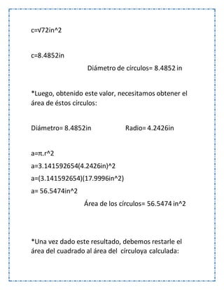 c=√72in^2
c=8.4852in
Diámetro de círculos= 8.4852 in
*Luego, obtenido este valor, necesitamos obtener el
área de éstos círculos:
Diámetro= 8.4852in Radio= 4.2426in
a=π.r^2
a=3.141592654(4.2426in)^2
a=(3.141592654)(17.9996in^2)
a= 56.5474in^2
Área de los círculos= 56.5474 in^2
*Una vez dado este resultado, debemos restarle el
área del cuadrado al área del círculoya calculada:
 