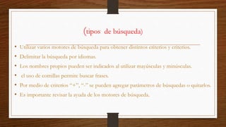 (tipos de búsqueda)
• Utilizar varios motores de búsqueda para obtener distintos criterios y criterios.
• Delimitar la búsqueda por idiomas.
• Los nombres propios pueden ser indicados al utilizar mayúsculas y minúsculas.
• el uso de comillas permite buscar frases.
• Por medio de criterios “+”, “-” se pueden agregar parámetros de búsquedas o quitarlos.
• Es importante revisar la ayuda de los motores de búsqueda.
 