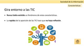 Gira entorno a las TIC
 Nunca había existido un fenómeno de estas características.
 La rapidez de la aparición de las TIC hace que no haya reflexión.
Sociedad de la Información
Características
 