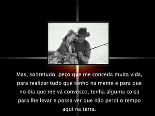 Mas, sobretudo, peço que me conceda muita vida, para realizar tudo que tenho na mente e para que no dia que me vá convosco, tenha alguma coisa para lhe levar e possa ver que não perdi o tempo aqui na terra. 