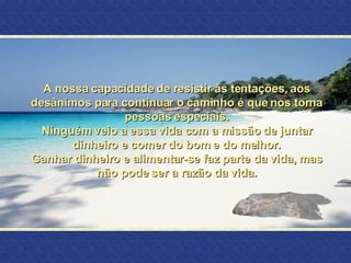 A nossa capacidade de resistir às tentações, aos desânimos para continuar o caminho é que nos torna pessoas especiais. Ninguém veio a essa vida com a missão de juntar dinheiro e comer do bom e do melhor. Ganhar dinheiro e alimentar-se faz parte da vida, mas não pode ser a razão da vida. 
