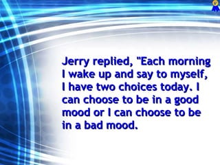 Jerry replied, &quot;Each morning I wake up and say to myself, I have two choices today. I can choose to be in a good mood or I can choose to be in a bad mood. 