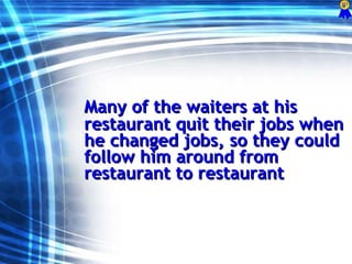 Many of the waiters at his restaurant quit their jobs when he changed jobs, so they could follow him around from restaurant to restaurant  