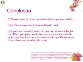 Conclusão A Páscoa é uma das mais importantes festas para os Cristãos.  Com ela comemora-se a Ressurreição de Cristo.  Esta pode ser entendida como um processo de reconciliação com Deus, pois pode concluir-se que Jesus aceitou a dor da morte para mostrar, com a sua ressurreição, que Deus e o seu Amor não eram vencidos pela morte. “ Eu sou a Videira verdadeira! O meu Pai é o agricultor, o Espírito Santo é a Seiva da Vida, e tu és um dos meus ramos. Não te separes de mim, pois o meu Pai não mais te encontraria em Mim para te podar, nem a minha Seiva te encontraria em Mim para te alimentar. Permanece em Mim, e darás fruto abundante que alegrará uma multidão de corações!” (Jo 15, 1-8)  