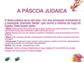 A PÁSCOA JUDAICA A festa judaica dura oito dias. Um dos principais momentos é o banquete chamado Seder, que revive a história da fuga do Egipto. Dele fazem parte: Matzá:  Bolacha feita de farinha de trigo e água. Quando os judeus deixaram o Egipto, não tiveram tempo para fermentar o pão e ele cozeu ao sol.  Zeroá:  Pedaço de osso de cordeiro ou galinha. Simboliza o animal sacrificado em honra de Deus. Maror:  Raiz amarga e picante, remete para o sofrimento dos judeus enquanto estiveram no Egipto. Charousset:  Feita com nozes, canela, cravo, passas, maçã e vinho tinto, representando a argamassa usada na construção das pirâmides. Beitzá:  Ovo cozido,  simbolizando a vida. Karpass:  Verdura amarga mergulhada em água salgada. É uma referência ao sabor amargo e ao suor do povo na fuga do Egipto.   