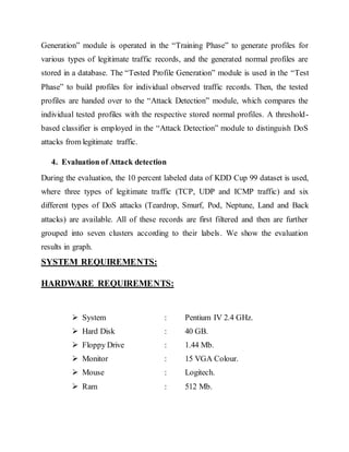 Generation” module is operated in the “Training Phase” to generate profiles for 
various types of legitimate traffic records, and the generated normal profiles are 
stored in a database. The “Tested Profile Generation” module is used in the “Test 
Phase” to build profiles for individual observed traffic records. Then, the tested 
profiles are handed over to the “Attack Detection” module, which compares the 
individual tested profiles with the respective stored normal profiles. A threshold-based 
classifier is emp loyed in the “Attack Detection” module to distinguish DoS 
attacks from legitimate traffic. 
4. Evaluation of Attack detection 
During the evaluation, the 10 percent labeled data of KDD Cup 99 dataset is used, 
where three types of legitimate traffic (TCP, UDP and ICMP traffic) and six 
different types of DoS attacks (Teardrop, Smurf, Pod, Neptune, Land and Back 
attacks) are available. All of these records are first filtered and then are further 
grouped into seven clusters according to their labels. We show the evaluation 
results in graph. 
SYSTEM REQUIREMENTS: 
HARDWARE REQUIREMENTS: 
 System : Pentium IV 2.4 GHz. 
 Hard Disk : 40 GB. 
 Floppy Drive : 1.44 Mb. 
 Monitor : 15 VGA Colour. 
 Mouse : Logitech. 
 Ram : 512 Mb. 
 