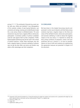 71
Privacy Threats
250	Schaumann 2013 gives the example of a 17-year-old searching for weight loss products and solutions who is presented with weight loss ads
which make her focus on that topic and thus reinforcing that “interest” in a negative way.
251	 Turow et al. 2005, p. 25.
252	 Singer 2011.
253	 Spiekermann 2006, pp. 47-52.
pricing.250, 251, 252 The multitude of channels (e.g. email, ven-
dor web sites, OSNs) and methods253 (e.g. demographics
of the customer, analysis of past buying behaviour, user
comments and ratings, tracking and re-identification) make
this a very serious threat to self-determination. The same
mechanisms may also have a negative effect on democratic
participation. E-commerce profiles of political candidates
could be used against them by their competitors. Profile-
based targeted advertising may also be used in the context
of political elections. Finally, these techniques may also
have a negative impact on economic well-being. Customers
may not get the best offers and prices and vendors may
obtain unfair advantages over their competitors.
5.5 Conclusion
We have shown in this chapter how privacy may be com-
promised in online social networks and that these privacy
violations may have a negative impact on the three core
values of free self-determination, democratic participation,
and economic well-being. In order to reduce the negative
impact on the core values, it is important to satisfy the
basic privacy conditions of awareness, control, and trust-
worthiness laid out in Section 5.1 as much as possible.
Options on how to fulfil said conditions by implementing
the appropriate measures are presented in Chapter 6 of
this document.
 