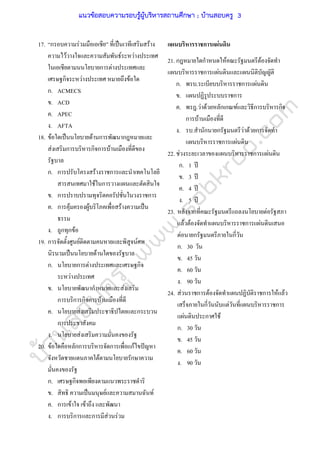 บ้านสอบครูwww.sobkroo.com
17. “กรอบความรวมมือเอเชีย” ที่เปนเวทีเสริมสราง
ความไววางใจและความสัมพันธระหวางประเทศ
ในเอเชียตามนนโยบายการตางประเทศและ
เศรษฐกิจระหวางประเทศ หมายถึงขอใด
ก. ACMECS
ข. ACD
ค. APEC
ง. AFTA
18. ขอใดเปนนโยบายดานการพัฒนากฎหมายและ
สงเสริมการบริหารกิจการบานเมืองที่ดีของ
รัฐบาล
ก. การปรับโครงสรางราชการและนําเทคโนโลยี
สารสนเทศมาใชในการวางแผนและตัดสินใจ
ข. การปราบปรามทุจริตคอรัปชั่นในวงราชการ
ค. การคุมครองผูบริโภคเพื่อสรางความเปน
ธรรม
ง. ถูกทุกขอ
19. การจัดตั้งศูนยติดตามคนหายและพิสูจนศพ
นิรนามเปนนโยบายดานใดของรัฐบาล
ก. นโยบายการตางประเทศและเศรษฐกิจ
ระหวางประเทศ
ข. นโยบายพัฒนากําหมายและสงเสริม
การบริการกิจการบานเมืองที่ดี
ค. นโยบายสงเสริมประชาธิปไตยและกระบวน
การประชาสังคม
ง. นโยบายสงเสริมความมั่นคงของรัฐ
20. ขอใดคือหลักการบริหารจัดการเพื่อแกไขปญหา
จังหวัดชายแดนภาคใตตามนโยบายรักษาความ
มั่นคงของรัฐ
ก. เศรษฐกิจพอเพียงตามแนวพระราชดําริ
ข. สิทธิ ความเปนมนุษยและความสมานฉันท
ค. การเขาใจ เขาถึง และพัฒนา
ง. การบริการและการมีสวนรวม
แผนบริหารราชการแผนดิน
21. กฎหมายใดกําหนดใหคณะรัฐมนตรีตองจัดทํา
แผนบริหารราชการแผนดินและแผนนิติบัญญัติ
ก. พรบ.ระเบียบบริหารราชการแผนดิน
ข. แผนปฏิรูประบบราชการ
ค. พรฎ.วาดวยหลักเกณฑและวิธีการบริหารกิจ
การบานเมืองที่ดี
ง. รบ.สํานักนายกรัฐมนตรีวาดวยการจัดทํา
แผนบริหารราชการแผนดิน
22. ชวงระยะเวลาของแผนบริหารราชการแผนดิน
ก. 1 ป
ข. 3 ป
ค. 4 ป
ง. 5 ป
23. หลังจากที่คณะรัฐมนตรีแถลงนโยบายตอรัฐสภา
แลวตองจัดทําแผนบริหารราชการแผนดินเสนอ
ตอนายกรัฐมนตรีภายในกี่วัน
ก. 30 วัน
ข. 45 วัน
ค. 60 วัน
ง. 90 วัน
24. สวนราชการตองจัดทําแผนปฏิบัติราชการใหแลว
เสร็จภายในกี่วันนับแตวันที่แผนบริหารราชการ
แผนดินประกาศใช
ก. 30 วัน
ข. 45 วัน
ค. 60 วัน
ง. 90 วัน
แนวข้อสอบความรอบรู้ผู้บริหารสถานศึกษา ; บ้านสอบครู 3
 