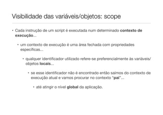 Visibilidade das variáveis/objetos: scope

• Cada instrução de um script é executada num determinado contexto de
  execução...

  • um contexto de execução é uma área fechada com propriedades
    especíﬁcas...

     • qualquer identiﬁcador utilizado refere-se preferencialmente às variáveis/
       objetos locais...

        • se esse identiﬁcador não é encontrado então saímos do contexto de
          execução atual e vamos procurar no contexto “pai”...

           • até atingir o nível global da aplicação.
 