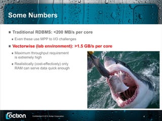 Some Numbers

 Traditional RDBMS: <200 MB/s per core
  Even these use MPP to I/O challenges

 Vectorwise (lab environment): >1.5 GB/s per core
  Maximum throughput requirement
  is extremely high
  Realistically (cost-effectively) only
  RAM can serve data quick enough




             Confidential © 2012 Actian Corporation   4
 