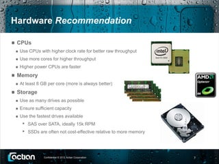 Hardware Recommendation

 CPUs
  Use CPUs with higher clock rate for better raw throughput
  Use more cores for higher throughput
  Higher power CPUs are faster
 Memory
  At least 8 GB per core (more is always better)
 Storage
  Use as many drives as possible
  Ensure sufficient capacity
  Use the fastest drives available
   •   SAS over SATA, ideally 15k RPM
   •   SSDs are often not cost-effective relative to more memory




              Confidential © 2012 Actian Corporation               7
 
